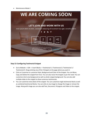 20
 Maintenance Mode 2
Step 13: Configuring Testimonial Snippet
 Go to Website -> Edit -> Insert Blocks -> Testimonial 1 / Testimonial 2 / Testimonial 3 /
Testimonial 4. Drag and drop any of the 4 Snippet on the page where you want it.
 Click on Customize to customize Style, Background and Color of the Snippet. You can Move,
Copy and Delete the snippet from here. You can also resize the Snippet as per the need. You can
customize client area background as well as whole snippet background. You can also add
multiple slides to the snippet to show numerous testimonials.
 You can customize every block of the snippet. You can customize single testimonial block as well
as combined testimonial blocks. You can click on any image to change the image or remove the
image. Along with image you can also add Text, Document, Pictogram and Video to the snippet.
 