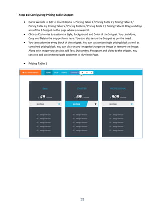 23
Step 14: Configuring Pricing Table Snippet
 Go to Website -> Edit -> Insert Blocks -> Pricing Table 1 / Pricing Table 2 / Pricing Table 3 /
Pricing Table 4 / Pricing Table 5 / Pricing Table 6 / Pricing Table 7 / Pricing Table 8. Drag and drop
any of the 8 Snippet on the page where you want it.
 Click on Customize to customize Style, Background and Color of the Snippet. You can Move,
Copy and Delete the snippet from here. You can also resize the Snippet as per the need.
 You can customize every block of the snippet. You can customize single pricing block as well as
combined pricing block. You can click on any image to change the image or remove the image.
Along with image you can also add Text, Document, Pictogram and Video to the snippet. You
can also add button to navigate customer to Buy Now Page.
 Pricing Table 1
 