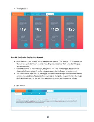 27
 Pricing Table 8
Step 15: Configuring Our Services Snippet
 Go to Website -> Edit -> Insert Blocks -> Emphasized Services / Our Services 1 / Our Services 2 /
Our Services 3/ Our Services 4 / Service New. Drag and drop any of the 6 Snippet on the page
where you want it.
 Click on Customize to customize Style, Background and Color of the Snippet. You can Move,
Copy and Delete the snippet from here. You can also resize the Snippet as per the need.
 You can customize every block of the snippet. You can customize single Service block as well as
combined Service blocks. You can click on any image to change the image or remove the image.
Along with image you can also add Text, Document, Pictogram and Video to the snippet.
 Our Services 1
 