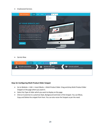 29
 Emphasized Services
 Service New
Step 16: Configuring Multi Product Slider Snippet
 Go to Website -> Edit -> Insert Blocks -> Multi Product Slider. Drag and drop Multi Product Slider
Snippet on the page where you want it.
 Select the Type of slider which you want to display on the page.
 Click on Customize to customize Style, Background and Color of the Snippet. You can Move,
Copy and Delete the snippet from here. You can also resize the Snippet as per the need.
 