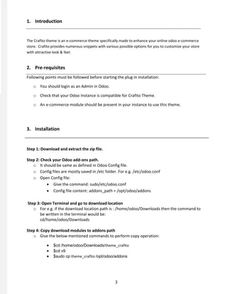 3
1. Introduction
The Crafito theme is an e-commerce theme specifically made to enhance your online odoo e-commerce
store. Crafito provides numerous snippets with various possible options for you to customize your store
with attractive look & feel.
2. Pre-requisites
Following points must be followed before starting the plug in installation:
o You should login as an Admin in Odoo.
o Check that your Odoo Instance is compatible for Crafito Theme.
o An e-commerce module should be present in your instance to use this theme.
3. Installation
Step 1: Download and extract the zip file.
Step 2: Check your Odoo add-ons path.
o It should be same as defined in Odoo Config file.
o Config files are mostly saved in /etc folder. For e.g. /etc/odoo.conf
o Open Config file:
 Give the command: sudo/etc/odoo.conf
 Config file content: addons_path = /opt/odoo/addons
Step 3: Open Terminal and go to download location
o For e.g. if the download location path is : /home/odoo/Downloads then the command to
be written in the terminal would be:
cd/home/odoo/Downloads
Step 4: Copy download modules to addons path
o Give the below mentioned commands to perform copy operation:
 $cd /home/odoo/Downloads/theme_crafito
 $cd v9
 $sudo cp theme_crafito /opt/odoo/addons
 