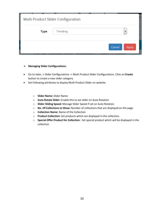30
 Managing Slider Configurations:
 Go to Sales -> Slider Configurations -> Multi Product Slider Configurations. Click on Create
button to create a new slider category.
 Set Following attributes to display Multi Product Slider on website.
o Slider Name: Slider Name
o Auto Rotate Slider: Enable this to set slider on Auto Rotation
o Slider Sliding Speed: Manage Slider Speed if set on Auto Rotation
o No. Of Collections to Show: Number of collections that are displayed on the page.
o Collection Name: Name of the Collection
o Product Collection: Set products which are displayed in the collection.
o Special Offer Product for Collection: Set special product which will be displayed in the
collection
 