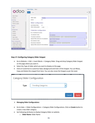 31
Step 17: Configuring Category Slider Snippet
 Go to Website -> Edit -> Insert Blocks -> Category Slider. Drag and drop Category Slider Snippet
on the page where you want it.
 Select the Type of slider which you want to display on the page.
 Click on Customize to customize Style, Background and Color of the Snippet. You can Move,
Copy and Delete the snippet from here. You can also resize the Snippet as per the need.
 Managing Slider Configurations:
 Go to Sales -> Slider Configurations -> Category Slider Configurations. Click on Create button to
create a new slider category.
 Set Following attributes to display Category Slider on website.
o Slider Name: Slider Name
 