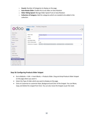 32
o Counts: Number of Categories to display on the page.
o Auto Rotate Slider: Enable this to set slider on Auto Rotation
o Slider Sliding Speed: Manage Slider Speed if set on Auto Rotation
o Collection of Category: Add the categories which are needed to be added in the
collection.
Step 18: Configuring Products Slider Snippet
 Go to Website -> Edit -> Insert Blocks -> Products Slider. Drag and drop Products Slider Snippet
on the page where you want it.
 Select the Type of slider which you want to display on the page.
 Click on Customize to customize Style, Background and Color of the Snippet. You can Move,
Copy and Delete the snippet from here. You can also resize the Snippet as per the need.
 