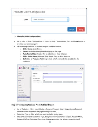 33
 Managing Slider Configurations:
 Go to Sales -> Slider Configurations -> Products Slider Configurations. Click on Create button to
create a new slider category.
 Set Following attributes to display Category Slider on website.
o Slider Name: Slider Name
o Counts: Number of Categories to display on the page.
o Auto Rotate Slider: Enable this to set slider on Auto Rotation
o Slider Sliding Speed: Manage Slider Speed if set on Auto Rotation
o Collection of Products: Add the products which are needed to be added in the
collection.
Step 19: Configuring Featured Products Slider Snippet
 Go to Website -> Edit -> Insert Blocks -> Featured Products Slider. Drag and drop Featured
Products Slider Snippet on the page where you want it.
 Select the Type of slider which you want to display on the page.
 Click on Customize to customize Style, Background and Color of the Snippet. You can Move,
Copy and Delete the snippet from here. You can also resize the Snippet as per the need.
 