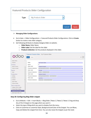 34
 Managing Slider Configurations:
 Go to Sales -> Slider Configurations -> Featured Products Slider Configurations. Click on Create
button to create a new slider category.
 Set Following attributes to display Category Slider on website.
o Slider Name: Slider Name
o Slider Label: Set the label for the slider
o Products Collection: Set the products displayed in the slider.
Step 20: Configuring Blog Slider snippet
 Go to Website -> Edit -> Insert Blocks -> Blog Slider / News 1 / News 2 / News 3. Drag and drop
Any of the 4 Snippet on the page where you want it.
 Select the type of Blog which you want to display from the menu.
 Click on Customize to customize Style, Background and Color of the Snippet. You can Move,
Copy and Delete the snippet from here. You can also resize the Snippet as per the need.
 