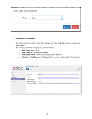 35
 Adding Blogs to the Snippet
 Go to Website Admin-> Blog -> Blog Slider Configuration Click on Create button to create a new
Blog category.
 Set Following attributes to display Blog Slider on website.
o Slider Name: Slider Name
o Slider Label: Set the label for the slider
o Products Collection: Set the products displayed in the slider.
o Collection of Blog Posts: Add the Blogs which are needed to be added in the collection.
 