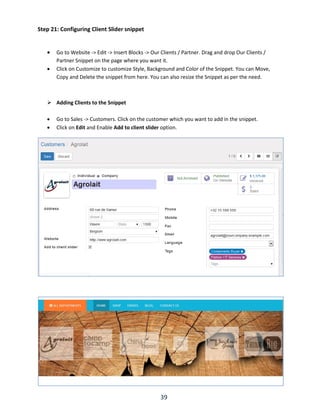 39
Step 21: Configuring Client Slider snippet
 Go to Website -> Edit -> Insert Blocks -> Our Clients / Partner. Drag and drop Our Clients /
Partner Snippet on the page where you want it.
 Click on Customize to customize Style, Background and Color of the Snippet. You can Move,
Copy and Delete the snippet from here. You can also resize the Snippet as per the need.
 Adding Clients to the Snippet
 Go to Sales -> Customers. Click on the customer which you want to add in the snippet.
 Click on Edit and Enable Add to client slider option.
 