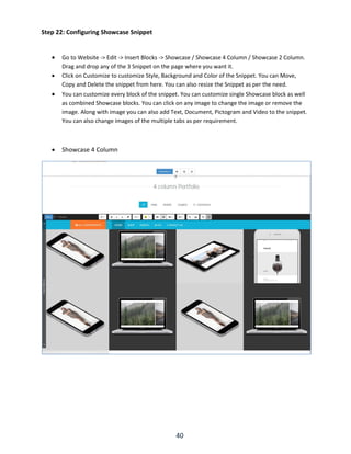 40
Step 22: Configuring Showcase Snippet
 Go to Website -> Edit -> Insert Blocks -> Showcase / Showcase 4 Column / Showcase 2 Column.
Drag and drop any of the 3 Snippet on the page where you want it.
 Click on Customize to customize Style, Background and Color of the Snippet. You can Move,
Copy and Delete the snippet from here. You can also resize the Snippet as per the need.
 You can customize every block of the snippet. You can customize single Showcase block as well
as combined Showcase blocks. You can click on any image to change the image or remove the
image. Along with image you can also add Text, Document, Pictogram and Video to the snippet.
You can also change images of the multiple tabs as per requirement.
 Showcase 4 Column
 