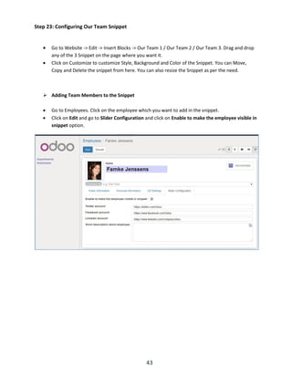 43
Step 23: Configuring Our Team Snippet
 Go to Website -> Edit -> Insert Blocks -> Our Team 1 / Our Team 2 / Our Team 3. Drag and drop
any of the 3 Snippet on the page where you want it.
 Click on Customize to customize Style, Background and Color of the Snippet. You can Move,
Copy and Delete the snippet from here. You can also resize the Snippet as per the need.
 Adding Team Members to the Snippet
 Go to Employees. Click on the employee which you want to add in the snippet.
 Click on Edit and go to Slider Configuration and click on Enable to make the employee visible in
snippet option.
 