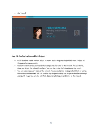 45
 Our Team 3
Step 24: Configuring Promo Block Snippet
 Go to Website -> Edit -> Insert Blocks -> Promo Block. Drag and drop Promo Block Snippet on
the page where you want it.
 Click on Customize to customize Style, Background and Color of the Snippet. You can Move,
Copy and Delete the snippet from here. You can also resize the Snippet as per the need.
 You can customize every block of the snippet. You can customize single product block as well as
combined product blocks. You can click on any image to change the image or remove the image.
Along with image you can also add Text, Document, Pictogram and Video to the snippet.
 