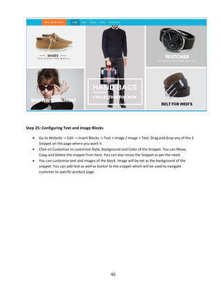 46
Step 25: Configuring Text and Image Blocks
 Go to Website -> Edit -> Insert Blocks -> Text + Image / Image + Text. Drag and drop any of the 2
Snippet on the page where you want it.
 Click on Customize to customize Style, Background and Color of the Snippet. You can Move,
Copy and Delete the snippet from here. You can also resize the Snippet as per the need.
 You can customize text and images of the block. Image will be set as the background of the
snippet. You can add text as well as button to the snippet which will be used to navigate
customer to specific product page.
 