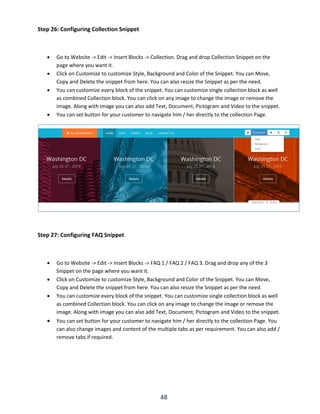 48
Step 26: Configuring Collection Snippet
 Go to Website -> Edit -> Insert Blocks -> Collection. Drag and drop Collection Snippet on the
page where you want it.
 Click on Customize to customize Style, Background and Color of the Snippet. You can Move,
Copy and Delete the snippet from here. You can also resize the Snippet as per the need.
 You can customize every block of the snippet. You can customize single collection block as well
as combined Collection block. You can click on any image to change the image or remove the
image. Along with image you can also add Text, Document, Pictogram and Video to the snippet.
 You can set button for your customer to navigate him / her directly to the collection Page.
Step 27: Configuring FAQ Snippet
 Go to Website -> Edit -> Insert Blocks -> FAQ 1 / FAQ 2 / FAQ 3. Drag and drop any of the 3
Snippet on the page where you want it.
 Click on Customize to customize Style, Background and Color of the Snippet. You can Move,
Copy and Delete the snippet from here. You can also resize the Snippet as per the need.
 You can customize every block of the snippet. You can customize single collection block as well
as combined Collection block. You can click on any image to change the image or remove the
image. Along with image you can also add Text, Document, Pictogram and Video to the snippet.
 You can set button for your customer to navigate him / her directly to the collection Page. You
can also change images and content of the multiple tabs as per requirement. You can also add /
remove tabs if required.
 