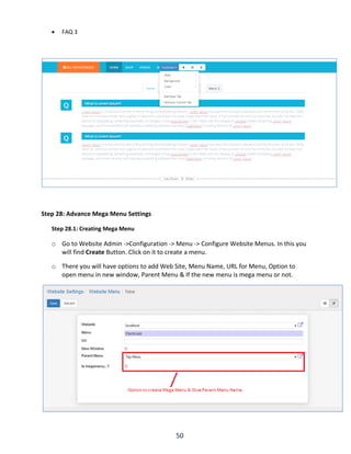 50
 FAQ 3
Step 28: Advance Mega Menu Settings
Step 28.1: Creating Mega Menu
o Go to Website Admin ->Configuration -> Menu -> Configure Website Menus. In this you
will find Create Button. Click on it to create a menu.
o There you will have options to add Web Site, Menu Name, URL for Menu, Option to
open menu in new window, Parent Menu & If the new menu is mega menu or not.
 