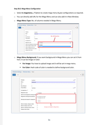 51
Step 28.2: Mega Menu Configuration
o Select Is megamenu…? Option to create mega menu & give configurations as required.
o You can directly add URL for the Mega Menu and can also add it in New Window.
o Mega Menu Type: No. of columns needed in Mega Menu.
o Mega Menu Background: If you want background in Mega Menu you can set it from
here. It can be Image or Color.
 For Image: You have to upload image and it will be set in mega menu.
 For Color: Hash code of color is needed to define background color.
 