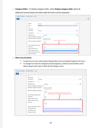 52
o Category Slider: To display category slider, select display category slider option &
additional functionalities like Slider label & Position will be displayed.
o Menu Icon & Colors:
 To give icon to menu select option Display Menu Icon and upload image for the menu.
 To change font Color for Categories & Subcategories, enable Customize Menu Color
Option & give hash code for Main & Sub Category Fonts.
 
