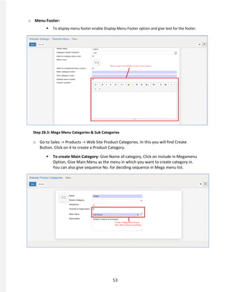 53
o Menu Footer:
 To display menu footer enable Display Menu Footer option and give text for the footer.
Step 28.3: Mega Menu Categories & Sub Categories
o Go to Sales -> Products -> Web Site Product Categories. In this you will find Create
Button. Click on it to create a Product Category.
 To create Main Category: Give Name of category, Click on Include in Megamenu
Option, Give Main Menu as the menu in which you want to create category in.
You can also give sequence No. for deciding sequence in Mega menu list.
 