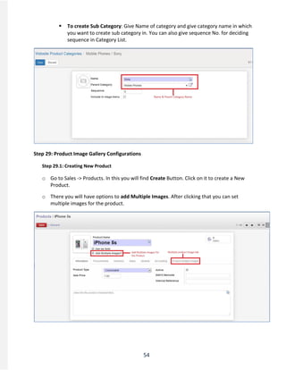 54
 To create Sub Category: Give Name of category and give category name in which
you want to create sub category in. You can also give sequence No. for deciding
sequence in Category List.
Step 29: Product Image Gallery Configurations
Step 29.1: Creating New Product
o Go to Sales -> Products. In this you will find Create Button. Click on it to create a New
Product.
o There you will have options to add Multiple Images. After clicking that you can set
multiple images for the product.
 