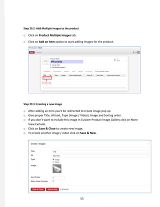 55
Step 29.2: Add Multiple Images to the product
o Click on Product Multiple Images tab.
o Click on Add an item option to start adding images for the product.
Step 29.3: Creating a new Image
o After adding an item you’ll be redirected to create image pop up.
o Give proper Title, Alt text, Type (Image / Video), Image and Sorting order.
o If you don’t want to include this image in Custom Product Image Gallery click on More
View Exclude.
o Click on Save & Close to create new image.
o To create another image / video click on Save & New.
 