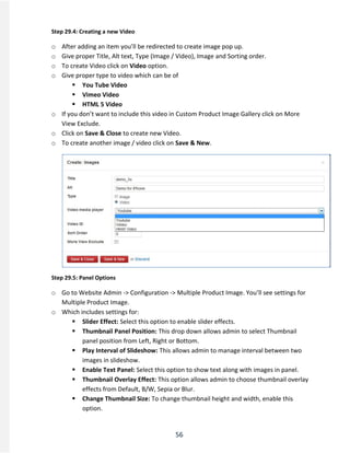 56
Step 29.4: Creating a new Video
o After adding an item you’ll be redirected to create image pop up.
o Give proper Title, Alt text, Type (Image / Video), Image and Sorting order.
o To create Video click on Video option.
o Give proper type to video which can be of
 You Tube Video
 Vimeo Video
 HTML 5 Video
o If you don’t want to include this video in Custom Product Image Gallery click on More
View Exclude.
o Click on Save & Close to create new Video.
o To create another image / video click on Save & New.
Step 29.5: Panel Options
o Go to Website Admin -> Configuration -> Multiple Product Image. You’ll see settings for
Multiple Product Image.
o Which includes settings for:
 Slider Effect: Select this option to enable slider effects.
 Thumbnail Panel Position: This drop down allows admin to select Thumbnail
panel position from Left, Right or Bottom.
 Play Interval of Slideshow: This allows admin to manage interval between two
images in slideshow.
 Enable Text Panel: Select this option to show text along with images in panel.
 Thumbnail Overlay Effect: This option allows admin to choose thumbnail overlay
effects from Default, B/W, Sepia or Blur.
 Change Thumbnail Size: To change thumbnail height and width, enable this
option.
 