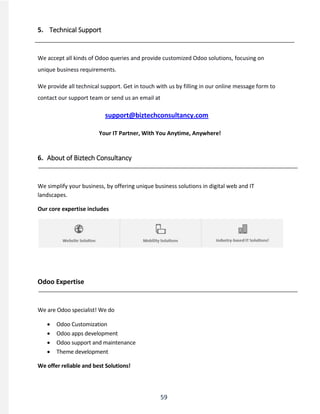 59
5. Technical Support
We accept all kinds of Odoo queries and provide customized Odoo solutions, focusing on
unique business requirements.
We provide all technical support. Get in touch with us by filling in our online message form to
contact our support team or send us an email at
support@biztechconsultancy.com
Your IT Partner, With You Anytime, Anywhere!
6. About of Biztech Consultancy
We simplify your business, by offering unique business solutions in digital web and IT
landscapes.
Our core expertise includes
Odoo Expertise
We are Odoo specialist! We do
 Odoo Customization
 Odoo apps development
 Odoo support and maintenance
 Theme development
We offer reliable and best Solutions!
 