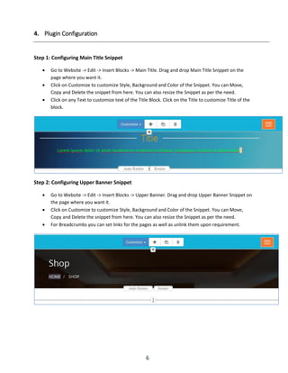 6
4. Plugin Configuration
Step 1: Configuring Main Title Snippet
 Go to Website -> Edit -> Insert Blocks -> Main Title. Drag and drop Main Title Snippet on the
page where you want it.
 Click on Customize to customize Style, Background and Color of the Snippet. You can Move,
Copy and Delete the snippet from here. You can also resize the Snippet as per the need.
 Click on any Text to customize text of the Title Block. Click on the Title to customize Title of the
block.
Step 2: Configuring Upper Banner Snippet
 Go to Website -> Edit -> Insert Blocks -> Upper Banner. Drag and drop Upper Banner Snippet on
the page where you want it.
 Click on Customize to customize Style, Background and Color of the Snippet. You can Move,
Copy and Delete the snippet from here. You can also resize the Snippet as per the need.
 For Breadcrumbs you can set links for the pages as well as unlink them upon requirement.
 