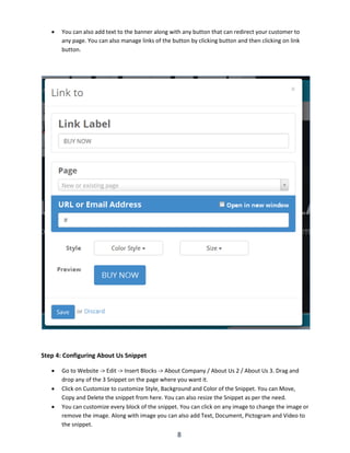8
 You can also add text to the banner along with any button that can redirect your customer to
any page. You can also manage links of the button by clicking button and then clicking on link
button.
Step 4: Configuring About Us Snippet
 Go to Website -> Edit -> Insert Blocks -> About Company / About Us 2 / About Us 3. Drag and
drop any of the 3 Snippet on the page where you want it.
 Click on Customize to customize Style, Background and Color of the Snippet. You can Move,
Copy and Delete the snippet from here. You can also resize the Snippet as per the need.
 You can customize every block of the snippet. You can click on any image to change the image or
remove the image. Along with image you can also add Text, Document, Pictogram and Video to
the snippet.
 