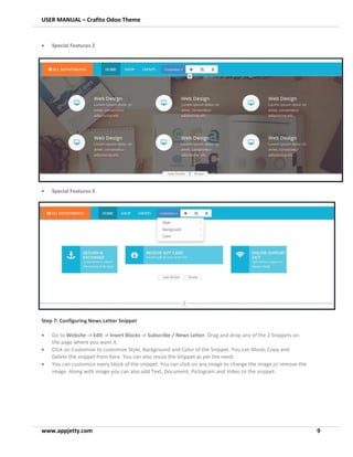 USER MANUAL – Crafito Odoo Theme
www.appjetty.com 9
• Special Features 2
• Special Features 3
Step 7: Configuring News Letter Snippet
• Go to Website -> Edit -> Insert Blocks -> Subscribe / News Letter. Drag and drop any of the 2 Snippets on
the page where you want it.
• Click on Customize to customize Style, Background and Color of the Snippet. You can Move, Copy and
Delete the snippet from here. You can also resize the Snippet as per the need.
• You can customize every block of the snippet. You can click on any image to change the image or remove the
image. Along with image you can also add Text, Document, Pictogram and Video to the snippet.
 