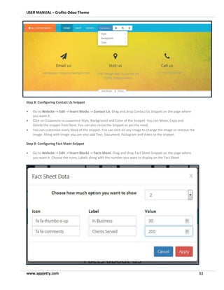 USER MANUAL – Crafito Odoo Theme
www.appjetty.com 11
Step 8: Configuring Contact Us Snippet
• Go to Website -> Edit -> Insert Blocks -> Contact Us. Drag and drop Contact Us Snippet on the page where
you want it.
• Click on Customize to customize Style, Background and Color of the Snippet. You can Move, Copy and
Delete the snippet from here. You can also resize the Snippet as per the need.
• You can customize every block of the snippet. You can click on any image to change the image or remove the
image. Along with image you can also add Text, Document, Pictogram and Video to the snippet.
Step 9: Configuring Fact Sheet Snippet
• Go to Website -> Edit -> Insert Blocks -> Facts Sheet. Drag and drop Fact Sheet Snippet on the page where
you want it. Choose the Icons, Labels along with the number you want to display on the Fact Sheet.
 