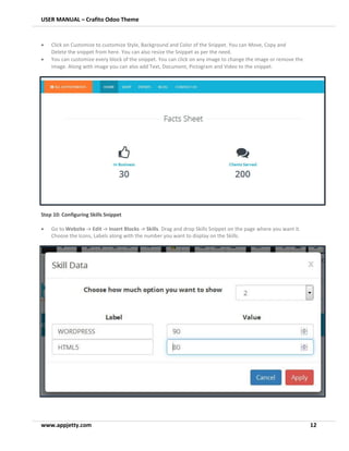 USER MANUAL – Crafito Odoo Theme
www.appjetty.com 12
• Click on Customize to customize Style, Background and Color of the Snippet. You can Move, Copy and
Delete the snippet from here. You can also resize the Snippet as per the need.
• You can customize every block of the snippet. You can click on any image to change the image or remove the
image. Along with image you can also add Text, Document, Pictogram and Video to the snippet.
Step 10: Configuring Skills Snippet
• Go to Website -> Edit -> Insert Blocks -> Skills. Drag and drop Skills Snippet on the page where you want it.
Choose the Icons, Labels along with the number you want to display on the Skills.
 