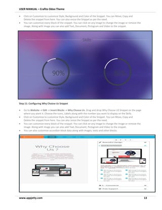 USER MANUAL – Crafito Odoo Theme
www.appjetty.com 13
• Click on Customize to customize Style, Background and Color of the Snippet. You can Move, Copy and
Delete the snippet from here. You can also resize the Snippet as per the need.
• You can customize every block of the snippet. You can click on any image to change the image or remove the
image. Along with image you can also add Text, Document, Pictogram and Video to the snippet.
Step 11: Configuring Why Choose Us Snippet
• Go to Website -> Edit -> Insert Blocks -> Why Choose Us. Drag and drop Why Choose US Snippet on the page
where you want it. Choose the Icons, Labels along with the number you want to display on the Skills.
• Click on Customize to customize Style, Background and Color of the Snippet. You can Move, Copy and
Delete the snippet from here. You can also resize the Snippet as per the need.
• You can customize every block of the snippet. You can click on any image to change the image or remove the
image. Along with image you can also add Text, Document, Pictogram and Video to the snippet.
• You can also customize accordion block data along with images, texts and other blocks.
 