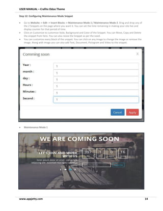 USER MANUAL – Crafito Odoo Theme
www.appjetty.com 14
Step 12: Configuring Maintenance Mode Snippet
• Go to Website -> Edit -> Insert Blocks -> Maintenance Mode 1 / Maintenance Mode 2. Drag and drop any of
the 2 Snippets on the page where you want it. You can set the time remaining in making your site live and
display counter for that period of time.
• Click on Customize to customize Style, Background and Color of the Snippet. You can Move, Copy and Delete
the snippet from here. You can also resize the Snippet as per the need.
• You can customize every block of the snippet. You can click on any image to change the image or remove the
image. Along with image you can also add Text, Document, Pictogram and Video to the snippet.
• Maintenance Mode 1
 
