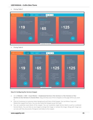 USER MANUAL – Crafito Odoo Theme
www.appjetty.com 21
• Pricing Table 7
• Pricing Table 8
Step 15: Configuring Our Services Snippet
• Go to Website -> Edit -> Insert Blocks -> Emphasized Services / Our Services 1 / Our Services 2 / Our
Services 3/ Our Services 4 / Service New. Drag and drop any of the 6 Snippets on the page where you want
it.
• Click on Customize to customize Style, Background and Color of the Snippet. You can Move, Copy and
Delete the snippet from here. You can also resize the Snippet as per the need.
• You can customize every block of the snippet. You can customize single Service block as well as combined
Service blocks. You can click on any image to change the image or remove the image. Along with image you
can also add Text, Document, Pictogram and Video to the snippet.
 