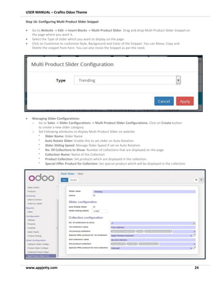 USER MANUAL – Crafito Odoo Theme
www.appjetty.com 24
Step 16: Configuring Multi Product Slider Snippet
• Go to Website -> Edit -> Insert Blocks -> Multi Product Slider. Drag and drop Multi Product Slider Snippet on
the page where you want it.
• Select the Type of slider which you want to display on the page.
• Click on Customize to customize Style, Background and Color of the Snippet. You can Move, Copy and
Delete the snippet from here. You can also resize the Snippet as per the need.
• Managing Slider Configurations:
o Go to Sales -> Slider Configurations -> Multi Product Slider Configurations. Click on Create button
to create a new slider category.
o Set Following attributes to display Multi Product Slider on website.
•
Slider Name: Slider Name
•
Auto Rotate Slider: Enable this to set slider on Auto Rotation
•
Slider Sliding Speed: Manage Slider Speed if set on Auto Rotation
•
No. Of Collections to Show: Number of collections that are displayed on the page.
•
Collection Name: Name of the Collection
•
Product Collection: Set products which are displayed in the collection.
•
Special Offer Product for Collection: Set special product which will be displayed in the collection
 