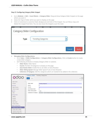 USER MANUAL – Crafito Odoo Theme
www.appjetty.com 25
Step 17: Configuring Category Slider Snippet
• Go to Website -> Edit -> Insert Blocks -> Category Slider. Drag and drop Category Slider Snippet on the page
where you want it.
• Select the Type of slider which you want to display on the page.
• Click on Customize to customize Style, Background and Color of the Snippet. You can Move, Copy and
Delete the snippet from here. You can also resize the Snippet as per the need.
• Managing Slider Configurations:
o Go to Sales -> Slider Configurations -> Category Slider Configurations. Click on Create button to create
a new slider category.
o Set Following attributes to display Category Slider on website.
•
Slider Name: Slider Name
•
Counts: Number of Categories to display on the page.
•
Auto Rotate Slider: Enable this to set slider on Auto Rotation
•
Slider Sliding Speed: Manage Slider Speed if set on Auto Rotation
•
Collection of Category: Add the categories which are needed to be added in the collection.
 