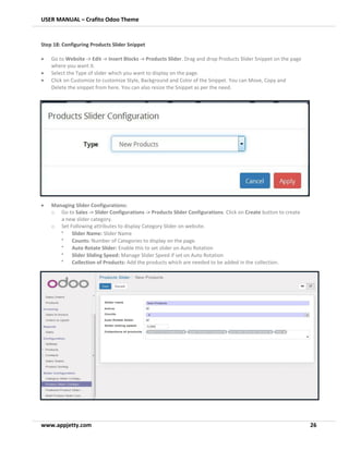 USER MANUAL – Crafito Odoo Theme
www.appjetty.com 26
Step 18: Configuring Products Slider Snippet
• Go to Website -> Edit -> Insert Blocks -> Products Slider. Drag and drop Products Slider Snippet on the page
where you want it.
• Select the Type of slider which you want to display on the page.
• Click on Customize to customize Style, Background and Color of the Snippet. You can Move, Copy and
Delete the snippet from here. You can also resize the Snippet as per the need.
• Managing Slider Configurations:
o Go to Sales -> Slider Configurations -> Products Slider Configurations. Click on Create button to create
a new slider category.
o Set Following attributes to display Category Slider on website.
•
Slider Name: Slider Name
•
Counts: Number of Categories to display on the page.
•
Auto Rotate Slider: Enable this to set slider on Auto Rotation
•
Slider Sliding Speed: Manage Slider Speed if set on Auto Rotation
•
Collection of Products: Add the products which are needed to be added in the collection.
 