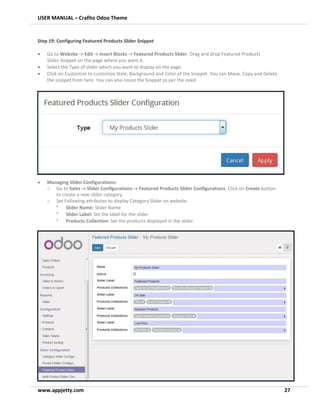 USER MANUAL – Crafito Odoo Theme
www.appjetty.com 27
Step 19: Configuring Featured Products Slider Snippet
• Go to Website -> Edit -> Insert Blocks -> Featured Products Slider. Drag and drop Featured Products
Slider Snippet on the page where you want it.
• Select the Type of slider which you want to display on the page.
• Click on Customize to customize Style, Background and Color of the Snippet. You can Move, Copy and Delete
the snippet from here. You can also resize the Snippet as per the need
• Managing Slider Configurations:
o Go to Sales -> Slider Configurations -> Featured Products Slider Configurations. Click on Create button
to create a new slider category.
o Set Following attributes to display Category Slider on website.
•
Slider Name: Slider Name
•
Slider Label: Set the label for the slider
•
Products Collection: Set the products displayed in the slider.
 