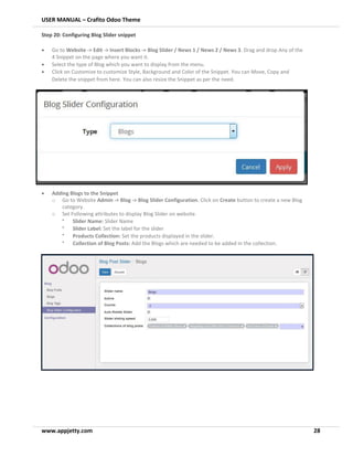 USER MANUAL – Crafito Odoo Theme
www.appjetty.com 28
Step 20: Configuring Blog Slider snippet
• Go to Website -> Edit -> Insert Blocks -> Blog Slider / News 1 / News 2 / News 3. Drag and drop Any of the
4 Snippet on the page where you want it.
• Select the type of Blog which you want to display from the menu.
• Click on Customize to customize Style, Background and Color of the Snippet. You can Move, Copy and
Delete the snippet from here. You can also resize the Snippet as per the need.
• Adding Blogs to the Snippet
o Go to Website Admin -> Blog -> Blog Slider Configuration. Click on Create button to create a new Blog
category.
o Set Following attributes to display Blog Slider on website.
•
Slider Name: Slider Name
•
Slider Label: Set the label for the slider
•
Products Collection: Set the products displayed in the slider.
•
Collection of Blog Posts: Add the Blogs which are needed to be added in the collection.
 