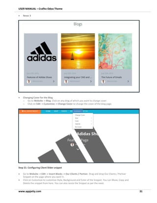USER MANUAL – Crafito Odoo Theme
www.appjetty.com 31
• News 3
• Changing Cover for the Blog
o Go to Website -> Blog. Click on any blog of which you want to change cover.
o Click on Edit -> Customize -> Change Cover to change the cover of the blog page.
Step 21: Configuring Client Slider snippet
• Go to Website -> Edit -> Insert Blocks -> Our Clients / Partner. Drag and drop Our Clients / Partner
Snippet on the page where you want it.
• Click on Customize to customize Style, Background and Color of the Snippet. You can Move, Copy and
Delete the snippet from here. You can also resize the Snippet as per the need.
 