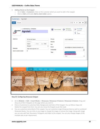 USER MANUAL – Crafito Odoo Theme
www.appjetty.com 32
• Adding Clients to the Snippet
o Go to Sales -> Customers. Click on the customer which you want to add in the snippet.
o Click on Edit and Enable Add to client slider option.
Step 22: Configuring Showcase Snippet
• Go to Website -> Edit -> Insert Blocks -> Showcase / Showcase 4 Column / Showcase 2 Column. Drag and
drop any of the 3 Snippets on the page where you want it.
• Click on Customize to customize Style, Background and Color of the Snippet. You can Move, Copy and
Delete the snippet from here. You can also resize the Snippet as per the need.
• You can customize every block of the snippet. You can customize single Showcase block as well as combined
Showcase blocks. You can click on any image to change the image or remove the image. Along with image
you can also add Text, Document, Pictogram and Video to the snippet. You can also change images of the
multiple tabs as per requirement.
 