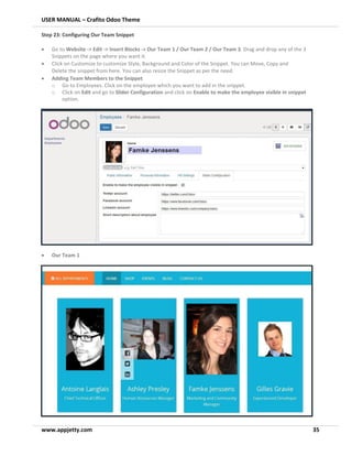 USER MANUAL – Crafito Odoo Theme
www.appjetty.com 35
Step 23: Configuring Our Team Snippet
• Go to Website -> Edit -> Insert Blocks -> Our Team 1 / Our Team 2 / Our Team 3. Drag and drop any of the 3
Snippets on the page where you want it.
• Click on Customize to customize Style, Background and Color of the Snippet. You can Move, Copy and
Delete the snippet from here. You can also resize the Snippet as per the need.
• Adding Team Members to the Snippet
o Go to Employees. Click on the employee which you want to add in the snippet.
o Click on Edit and go to Slider Configuration and click on Enable to make the employee visible in snippet
option.
• Our Team 1
 