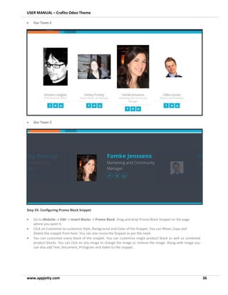 USER MANUAL – Crafito Odoo Theme
www.appjetty.com 36
• Our Team 2
• Our Team 3
Step 24: Configuring Promo Block Snippet
• Go to Website -> Edit -> Insert Blocks -> Promo Block. Drag and drop Promo Block Snippet on the page
where you want it.
• Click on Customize to customize Style, Background and Color of the Snippet. You can Move, Copy and
Delete the snippet from here. You can also resize the Snippet as per the need.
• You can customize every block of the snippet. You can customize single product block as well as combined
product blocks. You can click on any image to change the image or remove the image. Along with image you
can also add Text, Document, Pictogram and Video to the snippet.
 