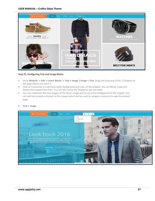 USER MANUAL – Crafito Odoo Theme
www.appjetty.com 37
Step 25: Configuring Text and Image Blocks
• Go to Website -> Edit -> Insert Blocks -> Text + Image / Image + Text. Drag and drop any of the 2 Snippets on
the page where you want it.
• Click on Customize to customize Style, Background and Color of the Snippet. You can Move, Copy and
Delete the snippet from here. You can also resize the Snippet as per the need.
• You can customize text and images of the block. Image will be set as the background of the snippet. You
can add text as well as button to the snippet which will be used to navigate customer to specific product
page.
• Text + Image
 