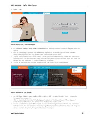 USER MANUAL – Crafito Odoo Theme
www.appjetty.com 38
• Image + Text
Step 26: Configuring Collection Snippet
• Go to Website -> Edit -> Insert Blocks -> Collection. Drag and drop Collection Snippet on the page where you
want it.
• Click on Customize to customize Style, Background and Color of the Snippet. You can Move, Copy and
Delete the snippet from here. You can also resize the Snippet as per the need.
• You can customize every block of the snippet. You can customize single collection block as well as combined
Collection block. You can click on any image to change the image or remove the image. Along with image you
can also add Text, Document, Pictogram and Video to the snippet.
• You can set button for your customer to navigate him / her directly to the collection Page.
Step 27: Configuring FAQ Snippet
• Go to Website -> Edit -> Insert Blocks -> FAQ 1 / FAQ 2 / FAQ 3. Drag and drop any of the 3 Snippets on
the page where you want it.
• Click on Customize to customize Style, Background and Color of the Snippet. You can Move, Copy and
Delete the snippet from here. You can also resize the Snippet as per the need.
• You can customize every block of the snippet. You can customize single collection block as well as combined
Collection block. You can click on any image to change the image or remove the image. Along with image you
can also add Text, Document, Pictogram and Video to the snippet.
 