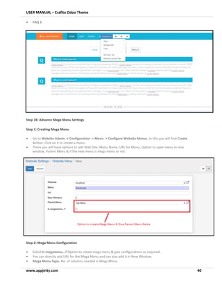 USER MANUAL – Crafito Odoo Theme
www.appjetty.com 40
• FAQ 3
Step 28: Advance Mega Menu Settings
Step 1: Creating Mega Menu
• Go to Website Admin -> Configuration -> Menu -> Configure Website Menus. In this you will find Create
Button. Click on it to create a menu.
• There you will have options to add Web Site, Menu Name, URL for Menu, Option to open menu in new
window, Parent Menu & If the new menu is mega menu or not.
Step 2: Mega Menu Configuration
• Select Is megamenu…? Option to create mega menu & give configurations as required.
• You can directly add URL for the Mega Menu and can also add it in New Window.
• Mega Menu Type: No. of columns needed in Mega Menu.
 