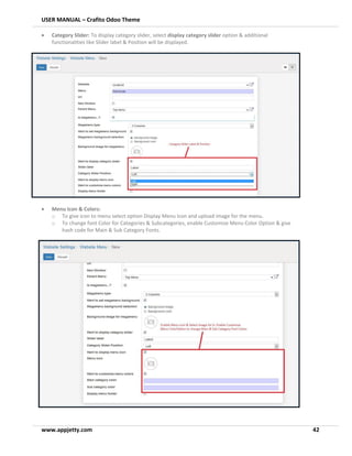 USER MANUAL – Crafito Odoo Theme
www.appjetty.com 42
• Category Slider: To display category slider, select display category slider option & additional
functionalities like Slider label & Position will be displayed.
• Menu Icon & Colors:
o To give icon to menu select option Display Menu Icon and upload image for the menu.
o To change font Color for Categories & Subcategories, enable Customize Menu Color Option & give
hash code for Main & Sub Category Fonts.
 