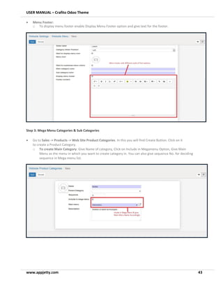 USER MANUAL – Crafito Odoo Theme
www.appjetty.com 43
• Menu Footer:
o To display menu footer enable Display Menu Footer option and give text for the footer.
Step 3: Mega Menu Categories & Sub Categories
• Go to Sales -> Products -> Web Site Product Categories. In this you will find Create Button. Click on it
to create a Product Category.
o To create Main Category: Give Name of category, Click on Include in Megamenu Option, Give Main
Menu as the menu in which you want to create category in. You can also give sequence No. for deciding
sequence in Mega menu list.
 