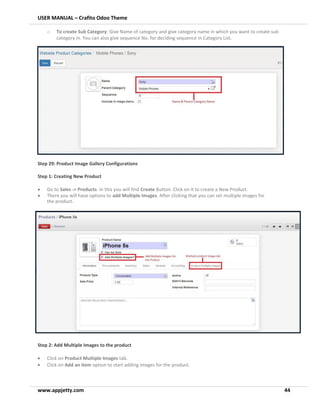USER MANUAL – Crafito Odoo Theme
www.appjetty.com 44
o To create Sub Category: Give Name of category and give category name in which you want to create sub
category in. You can also give sequence No. for deciding sequence in Category List.
Step 29: Product Image Gallery Configurations
Step 1: Creating New Product
• Go to Sales -> Products. In this you will find Create Button. Click on it to create a New Product.
• There you will have options to add Multiple Images. After clicking that you can set multiple images for
the product.
Step 2: Add Multiple Images to the product
• Click on Product Multiple Images tab.
• Click on Add an item option to start adding images for the product.
 