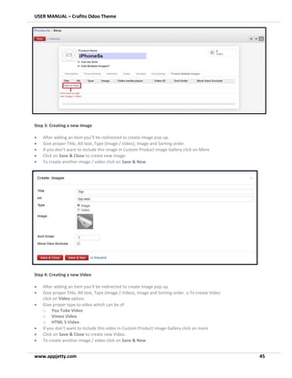 USER MANUAL – Crafito Odoo Theme
www.appjetty.com 45
Step 3: Creating a new Image
• After adding an item you’ll be redirected to create image pop up.
• Give proper Title, Alt text, Type (Image / Video), Image and Sorting order.
• If you don’t want to include this image in Custom Product Image Gallery click on More
• Click on Save & Close to create new image.
• To create another image / video click on Save & New.
Step 4: Creating a new Video
• After adding an item you’ll be redirected to create image pop up.
• Give proper Title, Alt text, Type (Image / Video), Image and Sorting order. o To create Video
click on Video option.
• Give proper type to video which can be of
o You Tube Video
o Vimeo Video
o HTML 5 Video
• If you don’t want to include this video in Custom Product Image Gallery click on more
• Click on Save & Close to create new Video.
• To create another image / video click on Save & New.
 