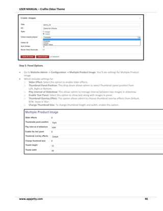 USER MANUAL – Crafito Odoo Theme
www.appjetty.com 46
Step 5: Panel Options
• Go to Website Admin -> Configuration -> Multiple Product Image. You’ll see settings for Multiple Product
Image.
• Which includes settings for:
o Slider Effect: Select this option to enable slider effects.
o Thumbnail Panel Position: This drop down allows admin to select Thumbnail panel position from
Left, Right or Bottom.
o Play Interval of Slideshow: This allows admin to manage interval between two images in slideshow.
o Enable Text Panel: Select this option to show text along with images in panel.
o Thumbnail Overlay Effect: This option allows admin to choose thumbnail overlay effects from Default,
B/W, Sepia or Blur.
o Change Thumbnail Size: To change thumbnail height and width, enable this option.
 